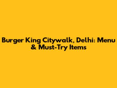 Burger King Citywalk, Delhi: Menu & Must-Try Items