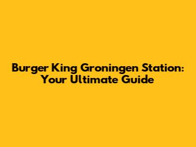 Burger King Groningen Station: Your Ultimate Guide