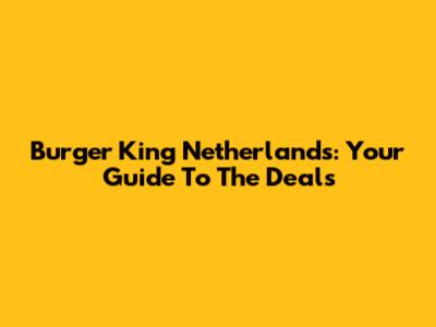 Burger King Netherlands: Your Guide To The Deals
