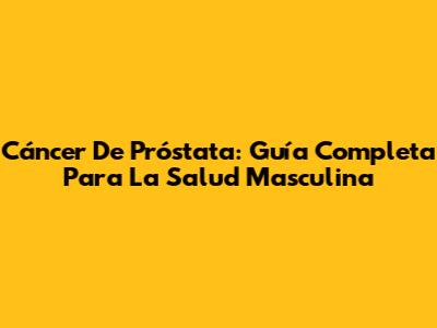Cáncer De Próstata: Guía Completa Para La Salud Masculina