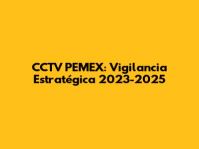 CCTV PEMEX: Vigilancia Estratégica 2023-2025
