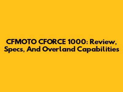 CFMOTO CFORCE 1000: Review, Specs, And Overland Capabilities