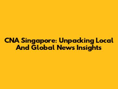 CNA Singapore: Unpacking Local And Global News Insights