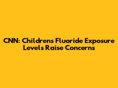 CNN: Children's Fluoride Exposure Levels Raise Concerns