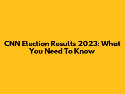 CNN Election Results 2023: What You Need To Know