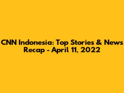 CNN Indonesia: Top Stories & News Recap - April 11, 2022