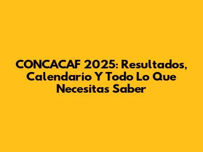 CONCACAF 2025: Resultados, Calendario Y Todo Lo Que Necesitas Saber