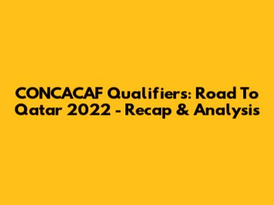 CONCACAF Qualifiers: Road To Qatar 2022 - Recap & Analysis