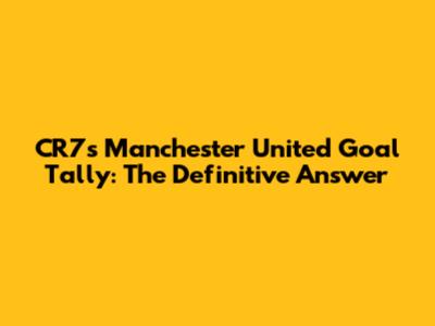 CR7's Manchester United Goal Tally: The Definitive Answer