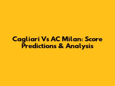 Cagliari Vs AC Milan: Score Predictions & Analysis