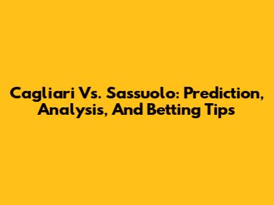 Cagliari Vs. Sassuolo: Prediction, Analysis, And Betting Tips