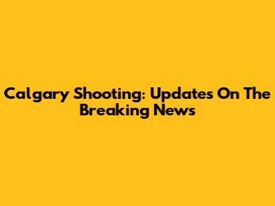 Calgary Shooting: Updates On The Breaking News