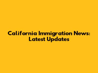 California Immigration News: Latest Updates
