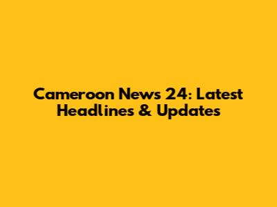 Cameroon News 24: Latest Headlines & Updates