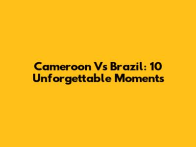 Cameroon Vs Brazil: 10 Unforgettable Moments