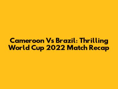 Cameroon Vs Brazil: Thrilling World Cup 2022 Match Recap