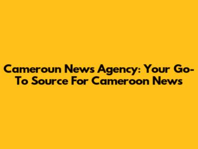 Cameroun News Agency: Your Go-To Source For Cameroon News