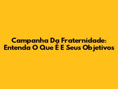 Campanha Da Fraternidade: Entenda O Que É E Seus Objetivos