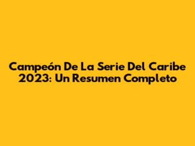 Campeón De La Serie Del Caribe 2023: Un Resumen Completo