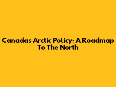 Canada's Arctic Policy: A Roadmap To The North