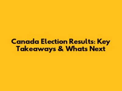 Canada Election Results: Key Takeaways & What's Next