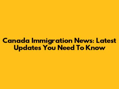 Canada Immigration News: Latest Updates You Need To Know
