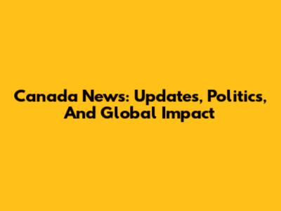 Canada News: Updates, Politics, And Global Impact
