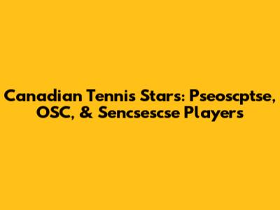 Canadian Tennis Stars: Pseoscptse, OSC, & Sencsescse Players