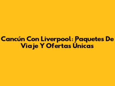 Cancún Con Liverpool: Paquetes De Viaje Y Ofertas Únicas