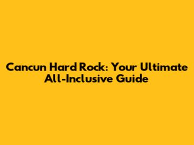 Cancun Hard Rock: Your Ultimate All-Inclusive Guide