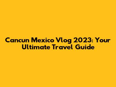 Cancun Mexico Vlog 2023: Your Ultimate Travel Guide