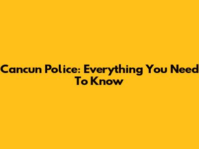 Cancun Police: Everything You Need To Know