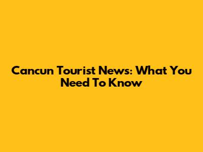 Cancun Tourist News: What You Need To Know
