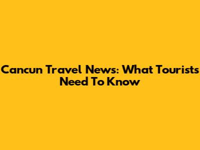 Cancun Travel News: What Tourists Need To Know