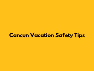 Cancun Vacation Safety Tips