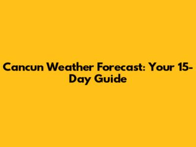 Cancun Weather Forecast: Your 15-Day Guide