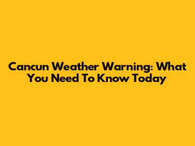 Cancun Weather Warning: What You Need To Know Today