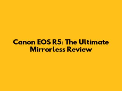 Canon EOS R5: The Ultimate Mirrorless Review