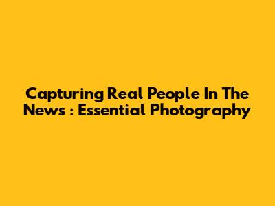 Capturing *Real People* In The *News*: Essential Photography