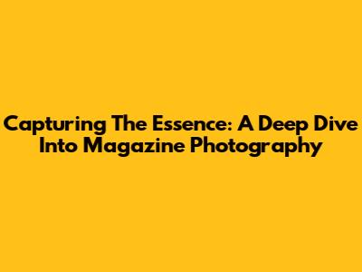 Capturing The Essence: A Deep Dive Into Magazine Photography