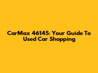 CarMax 46145: Your Guide To Used Car Shopping