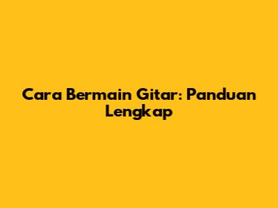 Cara Bermain Gitar: Panduan Lengkap
