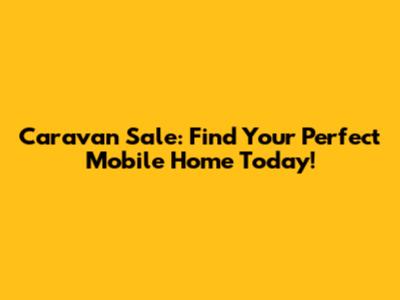 Caravan Sale: Find Your Perfect Mobile Home Today!