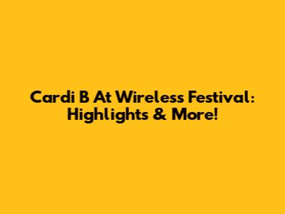 Cardi B At Wireless Festival: Highlights & More!