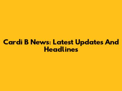 Cardi B News: Latest Updates And Headlines