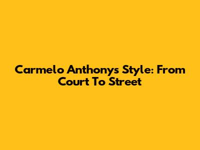 Carmelo Anthony's Style: From Court To Street