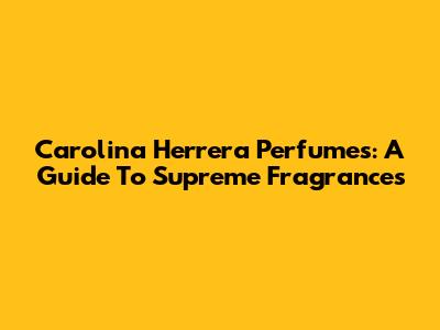 Carolina Herrera Perfumes: A Guide To Supreme Fragrances