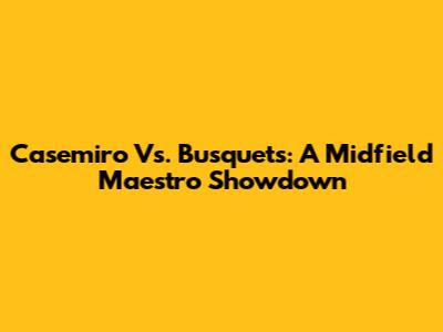 Casemiro Vs. Busquets: A Midfield Maestro Showdown