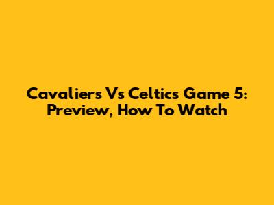 Cavaliers Vs Celtics Game 5: Preview, How To Watch
