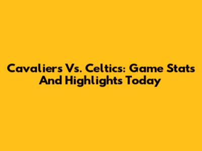Cavaliers Vs. Celtics: Game Stats And Highlights Today